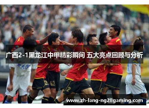 广西2-1黑龙江中甲精彩瞬间 五大亮点回顾与分析