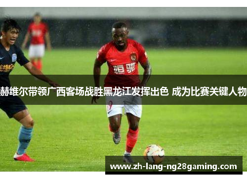 赫维尔带领广西客场战胜黑龙江发挥出色 成为比赛关键人物 赫维尔带领广西客场战胜黑龙江发挥出色 成为比赛关键人物