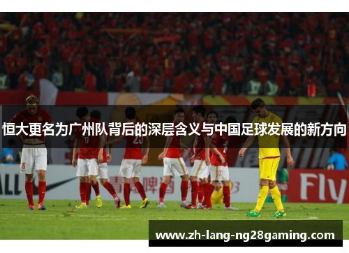 恒大更名为广州队背后的深层含义与中国足球发展的新方向 恒大更名为广州队背后的深层含义与中国足球发展的新方向