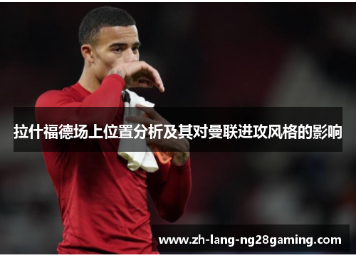 拉什福德场上位置分析及其对曼联进攻风格的影响 拉什福德场上位置分析及其对曼联进攻风格的影响
