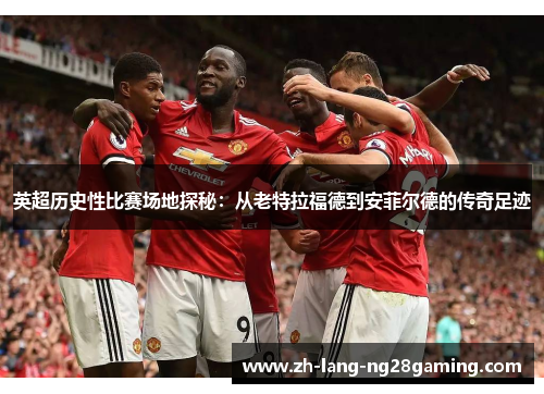 英超历史性比赛场地探秘：从老特拉福德到安菲尔德的传奇足迹