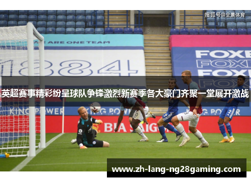 英超赛事精彩纷呈球队争锋激烈新赛季各大豪门齐聚一堂展开激战 英超赛事精彩纷呈球队争锋激烈新赛季各大豪门齐聚一堂展开激战