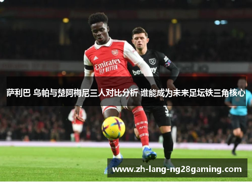 萨利巴 乌帕与楚阿梅尼三人对比分析 谁能成为未来足坛铁三角核心