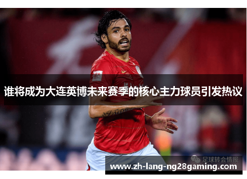 谁将成为大连英博未来赛季的核心主力球员引发热议