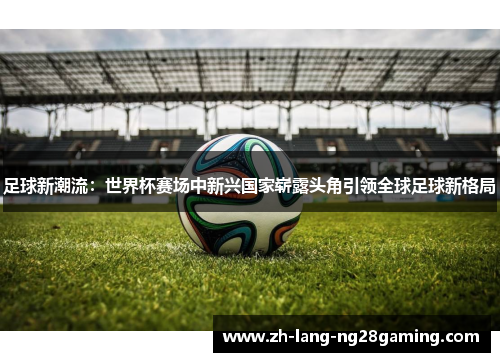 足球新潮流:世界杯赛场中新兴国家崭露头角引领全球足球新格局 足球新潮流:世界杯赛场中新兴国家崭露头角引领全球足球新格局