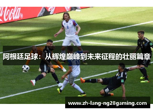 阿根廷足球:从辉煌巅峰到未来征程的壮丽篇章 阿根廷足球:从辉煌巅峰到未来征程的壮丽篇章