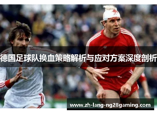 德国足球队换血策略解析与应对方案深度剖析