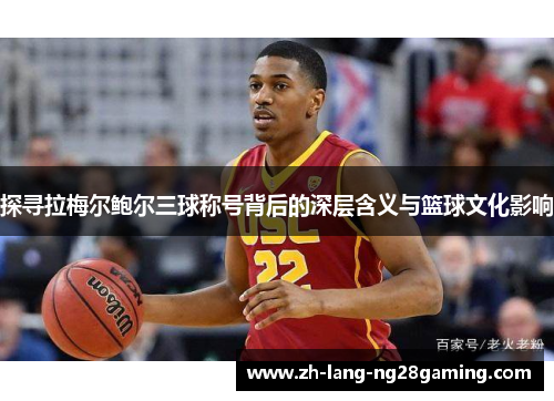探寻拉梅尔鲍尔三球称号背后的深层含义与篮球文化影响 探寻拉梅尔鲍尔三球称号背后的深层含义与篮球文化影响