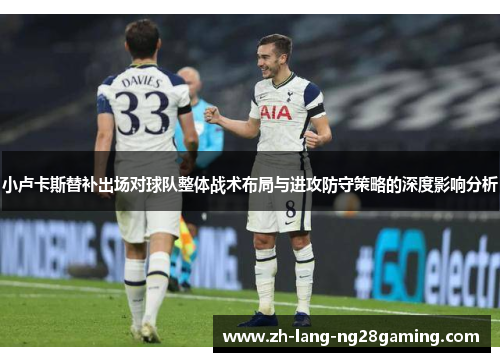 小卢卡斯替补出场对球队整体战术布局与进攻防守策略的深度影响分析 小卢卡斯替补出场对球队整体战术布局与进攻防守策略的深度影响分析