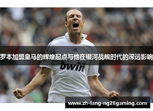 罗本加盟皇马的辉煌起点与他在银河战舰时代的深远影响