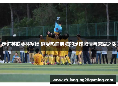 走进英联赛杯赛场 感受热血沸腾的足球激情与荣耀之战 走进英联赛杯赛场 感受热血沸腾的足球激情与荣耀之战