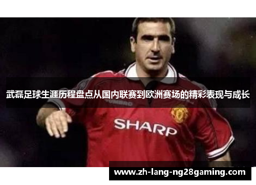 武磊足球生涯历程盘点从国内联赛到欧洲赛场的精彩表现与成长 武磊足球生涯历程盘点从国内联赛到欧洲赛场的精彩表现与成长