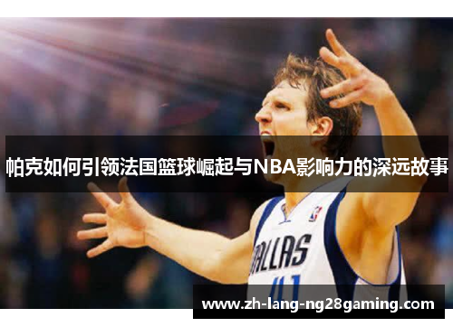 帕克如何引领法国篮球崛起与NBA影响力的深远故事