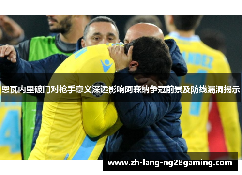 恩瓦内里破门对枪手意义深远影响阿森纳争冠前景及防线漏洞揭示