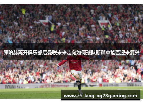 滕哈赫离开俱乐部后曼联未来走向如何球队新篇章能否迎来复兴