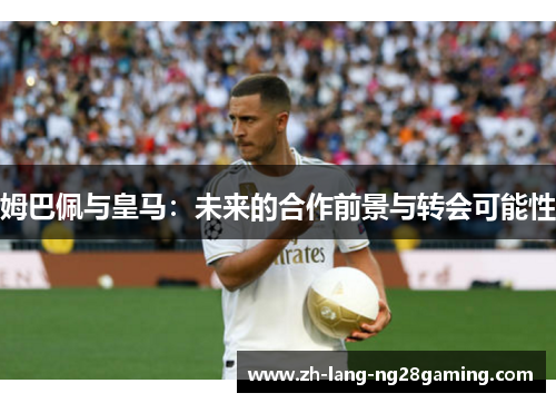 姆巴佩与皇马：未来的合作前景与转会可能性