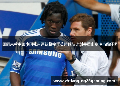 国际米兰主帅小因扎吉否认将接手英超球队计划并重申专注当前任务