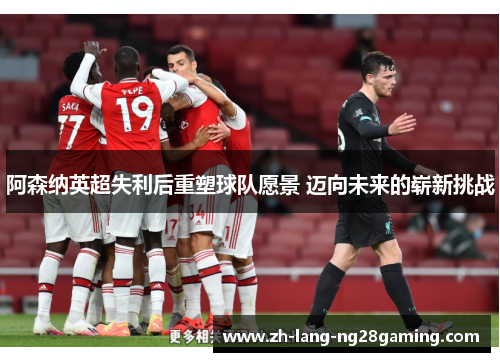 阿森纳英超失利后重塑球队愿景 迈向未来的崭新挑战 阿森纳英超失利后重塑球队愿景 迈向未来的崭新挑战