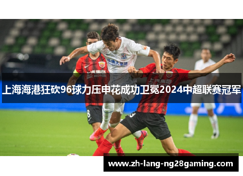 上海海港狂砍96球力压申花成功卫冕2024中超联赛冠军