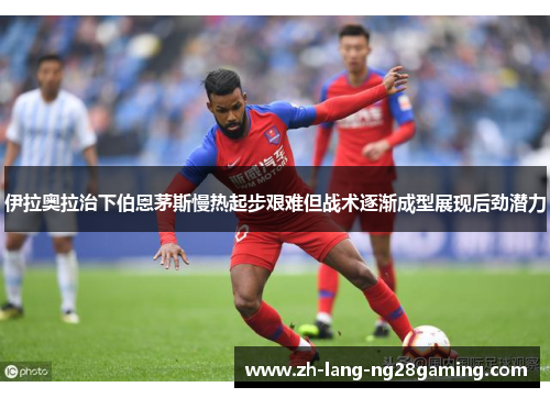 伊拉奥拉治下伯恩茅斯慢热起步艰难但战术逐渐成型展现后劲潜力 伊拉奥拉治下伯恩茅斯慢热起步艰难但战术逐渐成型展现后劲潜力